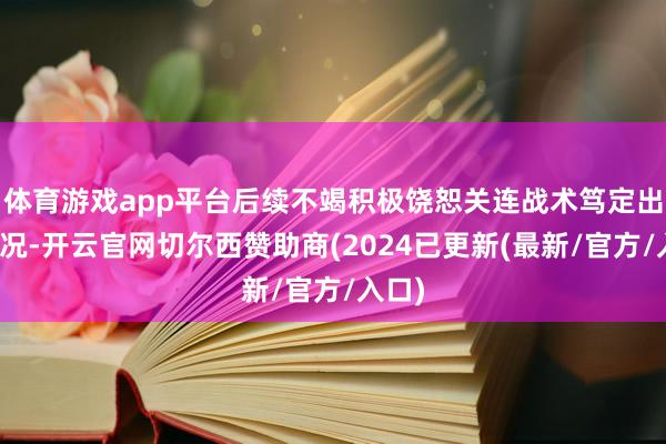 体育游戏app平台后续不竭积极饶恕关连战术笃定出台情况-开云官网切尔西赞助商(2024已更新(最新/官方/入口)