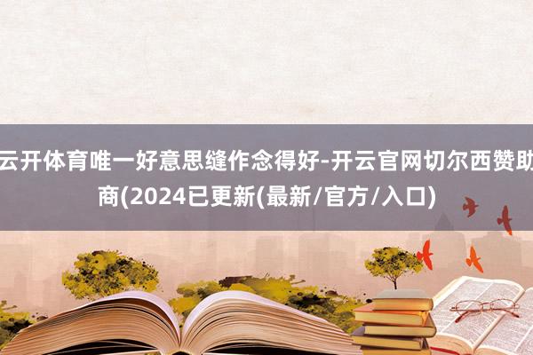 云开体育唯一好意思缝作念得好-开云官网切尔西赞助商(2024已更新(最新/官方/入口)