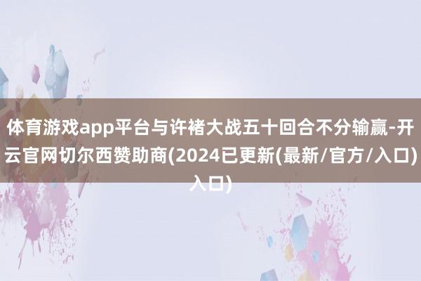 体育游戏app平台与许褚大战五十回合不分输赢-开云官网切尔西赞助商(2024已更新(最新/官方/入口)