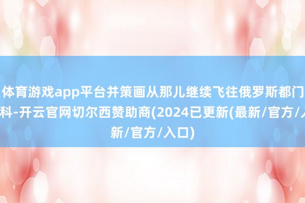 体育游戏app平台并策画从那儿继续飞往俄罗斯都门莫斯科-开云官网切尔西赞助商(2024已更新(最新/官方/入口)