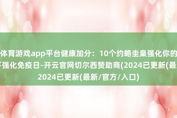 体育游戏app平台健康加分：10个约略圭臬强化你的免疫力！| 天下强化免疫日-开云官网切尔西赞助商(2024已更新(最新/官方/入口)