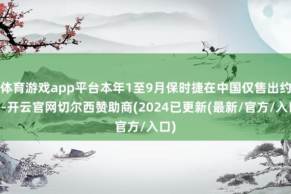 体育游戏app平台本年1至9月保时捷在中国仅售出约43-开云官网切尔西赞助商(2024已更新(最新/官方/入口)