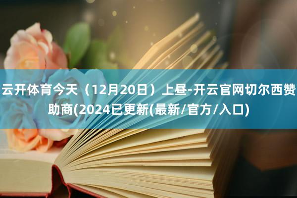 云开体育今天（12月20日）上昼-开云官网切尔西赞助商(2024已更新(最新/官方/入口)