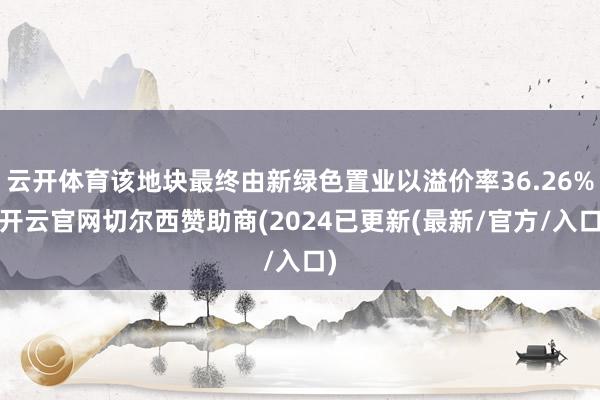 云开体育该地块最终由新绿色置业以溢价率36.26%-开云官网切尔西赞助商(2024已更新(最新/官方/入口)