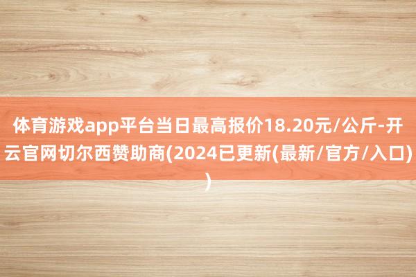 体育游戏app平台当日最高报价18.20元/公斤-开云官网切尔西赞助商(2024已更新(最新/官方/入口)