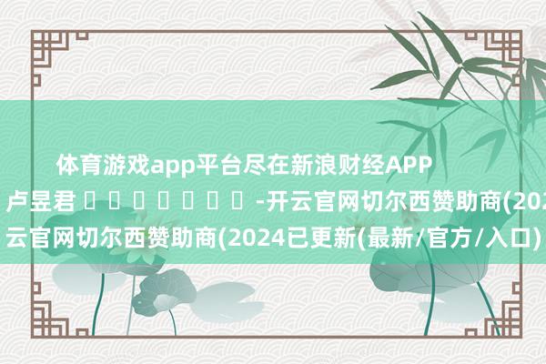 体育游戏app平台尽在新浪财经APP            						职守裁剪：卢昱君 							-开云官网切尔西赞助商(2024已更新(最新/官方/入口)
