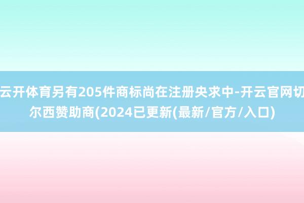云开体育另有205件商标尚在注册央求中-开云官网切尔西赞助商(2024已更新(最新/官方/入口)