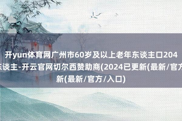 开yun体育网广州市60岁及以上老年东谈主口204.77万东谈主-开云官网切尔西赞助商(2024已更新(最新/官方/入口)