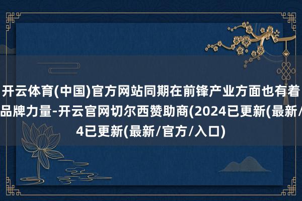开云体育(中国)官方网站同期在前锋产业方面也有着不停崛起的品牌力量-开云官网切尔西赞助商(2024已更新(最新/官方/入口)