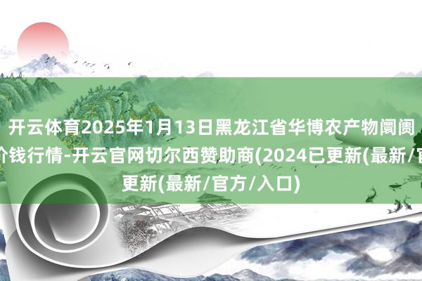 开云体育2025年1月13日黑龙江省华博农产物阛阓有限公司价钱行情-开云官网切尔西赞助商(2024已更新(最新/官方/入口)