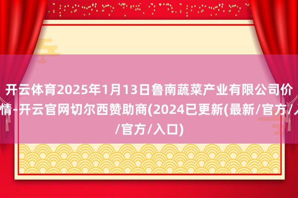开云体育2025年1月13日鲁南蔬菜产业有限公司价钱行情-开云官网切尔西赞助商(2024已更新(最新/官方/入口)