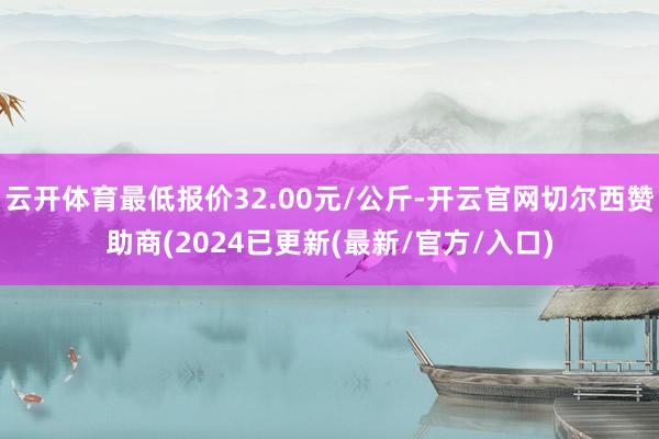 云开体育最低报价32.00元/公斤-开云官网切尔西赞助商(2024已更新(最新/官方/入口)