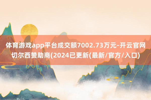体育游戏app平台成交额7002.73万元-开云官网切尔西赞助商(2024已更新(最新/官方/入口)
