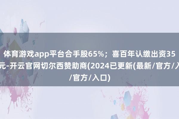 体育游戏app平台合手股65%；喜百年认缴出资350万元-开云官网切尔西赞助商(2024已更新(最新/官方/入口)