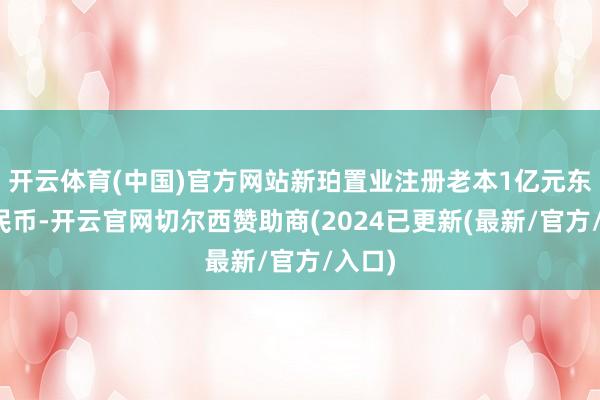 开云体育(中国)官方网站新珀置业注册老本1亿元东谈主民币-开云官网切尔西赞助商(2024已更新(最新/官方/入口)