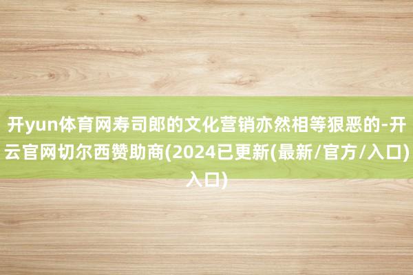 开yun体育网寿司郎的文化营销亦然相等狠恶的-开云官网切尔西赞助商(2024已更新(最新/官方/入口)