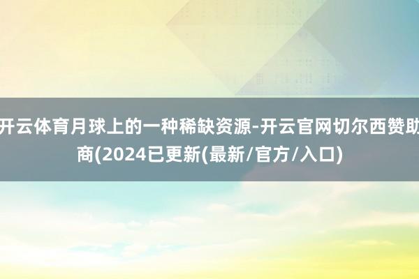 开云体育月球上的一种稀缺资源-开云官网切尔西赞助商(2024已更新(最新/官方/入口)
