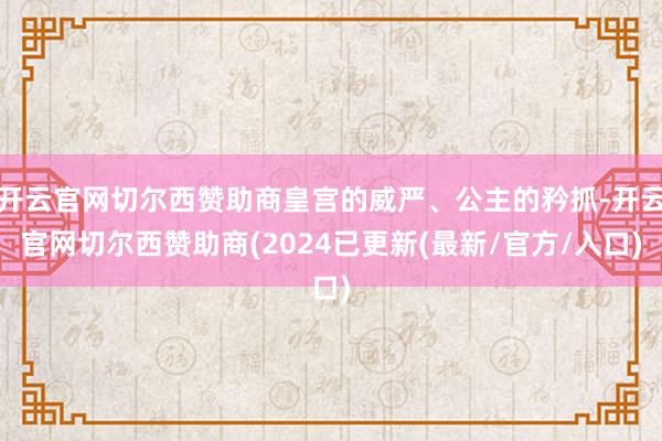 开云官网切尔西赞助商皇宫的威严、公主的矜抓-开云官网切尔西赞助商(2024已更新(最新/官方/入口)