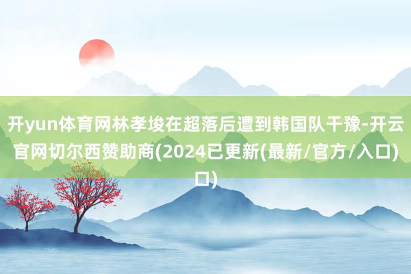开yun体育网林孝埈在超落后遭到韩国队干豫-开云官网切尔西赞助商(2024已更新(最新/官方/入口)