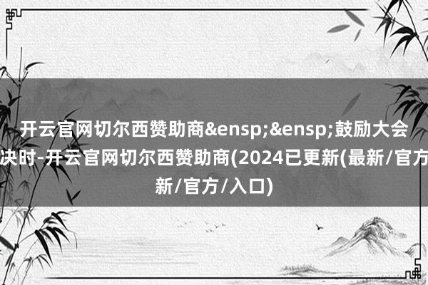 开云官网切尔西赞助商&ensp;&ensp;鼓励大会进行表决时-开云官网切尔西赞助商(2024已更新(最新/官方/入口)