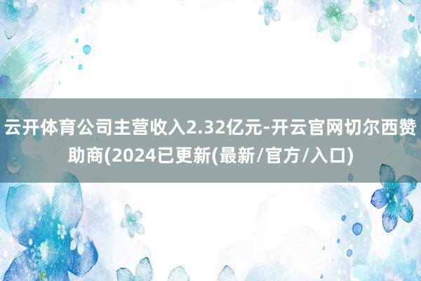 云开体育公司主营收入2.32亿元-开云官网切尔西赞助商(2024已更新(最新/官方/入口)