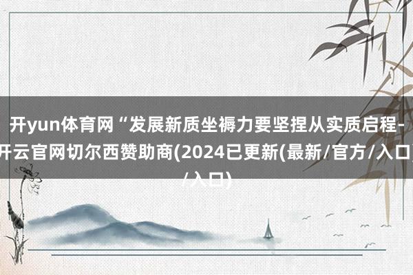 开yun体育网“发展新质坐褥力要坚捏从实质启程-开云官网切尔西赞助商(2024已更新(最新/官方/入口)