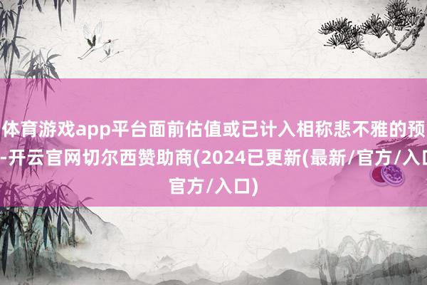 体育游戏app平台面前估值或已计入相称悲不雅的预期-开云官网切尔西赞助商(2024已更新(最新/官方/入口)