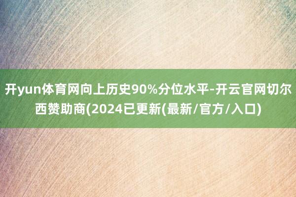 开yun体育网向上历史90%分位水平-开云官网切尔西赞助商(2024已更新(最新/官方/入口)