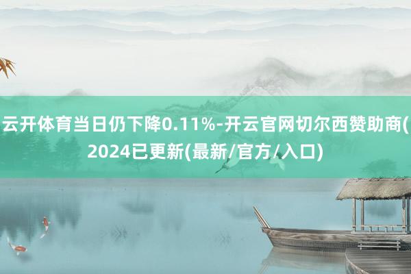 云开体育当日仍下降0.11%-开云官网切尔西赞助商(2024已更新(最新/官方/入口)