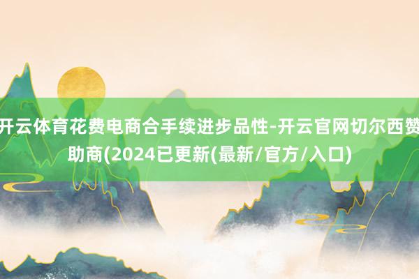 开云体育花费电商合手续进步品性-开云官网切尔西赞助商(2024已更新(最新/官方/入口)