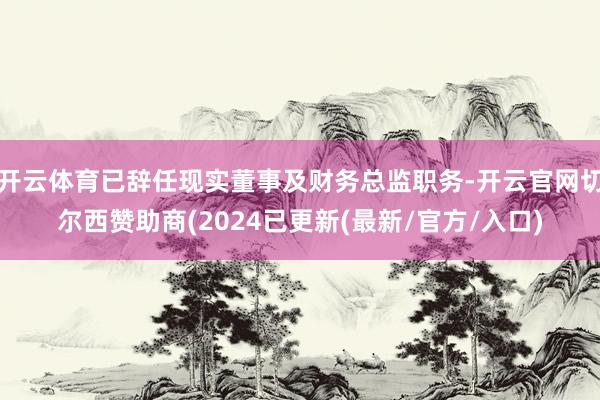 开云体育已辞任现实董事及财务总监职务-开云官网切尔西赞助商(2024已更新(最新/官方/入口)