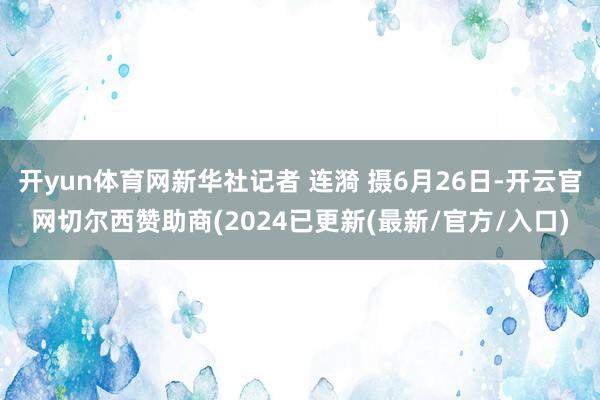 开yun体育网新华社记者 连漪 摄6月26日-开云官网切尔西赞助商(2024已更新(最新/官方/入口)