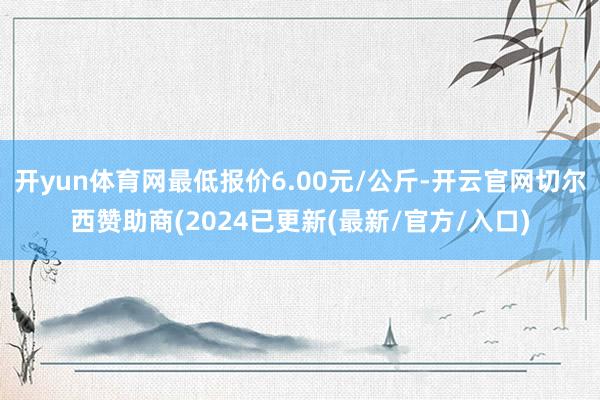 开yun体育网最低报价6.00元/公斤-开云官网切尔西赞助商(2024已更新(最新/官方/入口)