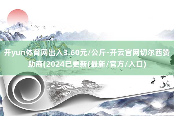 开yun体育网出入3.60元/公斤-开云官网切尔西赞助商(2024已更新(最新/官方/入口)