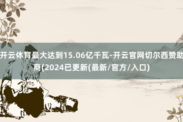 开云体育最大达到15.06亿千瓦-开云官网切尔西赞助商(2024已更新(最新/官方/入口)