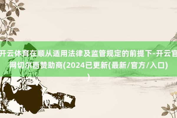 开云体育在顺从适用法律及监管规定的前提下-开云官网切尔西赞助商(2024已更新(最新/官方/入口)
