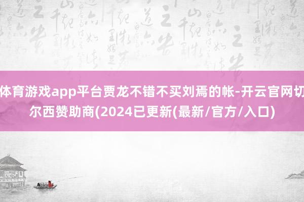 体育游戏app平台贾龙不错不买刘焉的帐-开云官网切尔西赞助商(2024已更新(最新/官方/入口)