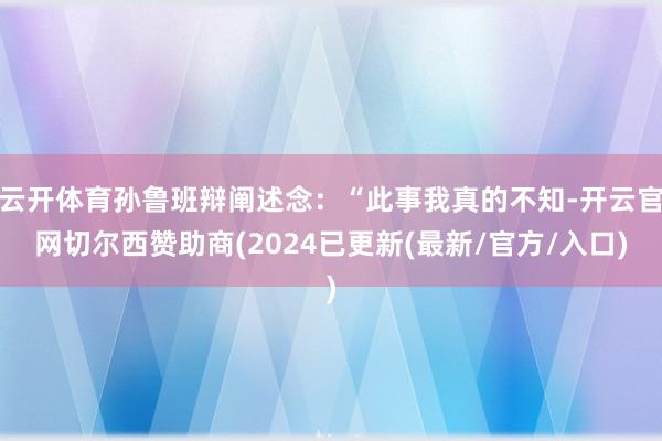 云开体育孙鲁班辩阐述念：“此事我真的不知-开云官网切尔西赞助商(2024已更新(最新/官方/入口)