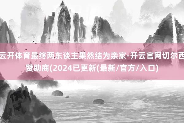 云开体育最终两东谈主果然结为亲家-开云官网切尔西赞助商(2024已更新(最新/官方/入口)
