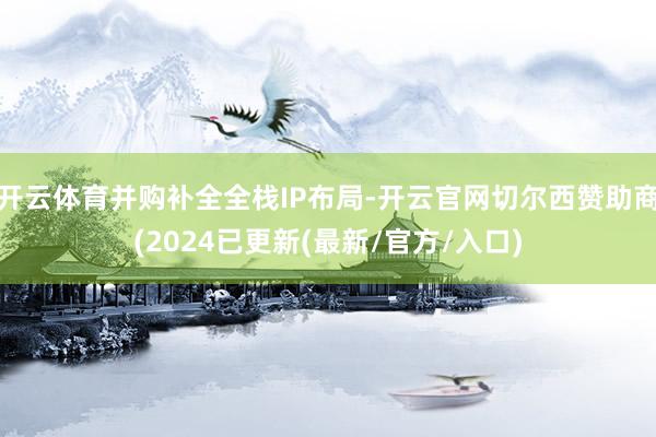开云体育并购补全全栈IP布局-开云官网切尔西赞助商(2024已更新(最新/官方/入口)