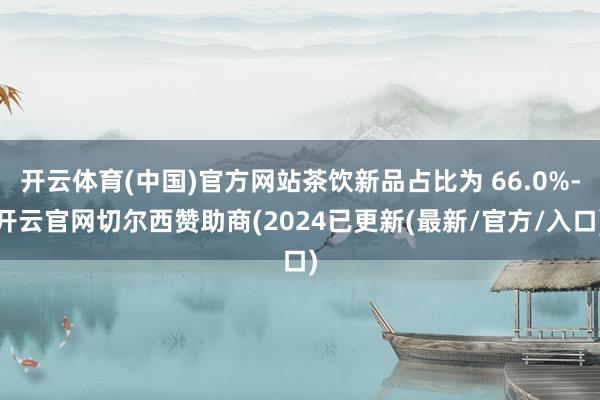 开云体育(中国)官方网站茶饮新品占比为 66.0%-开云官网切尔西赞助商(2024已更新(最新/官方/入口)