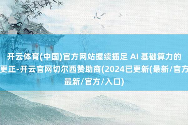开云体育(中国)官方网站握续插足 AI 基础算力的研发与更正-开云官网切尔西赞助商(2024已更新(最新/官方/入口)