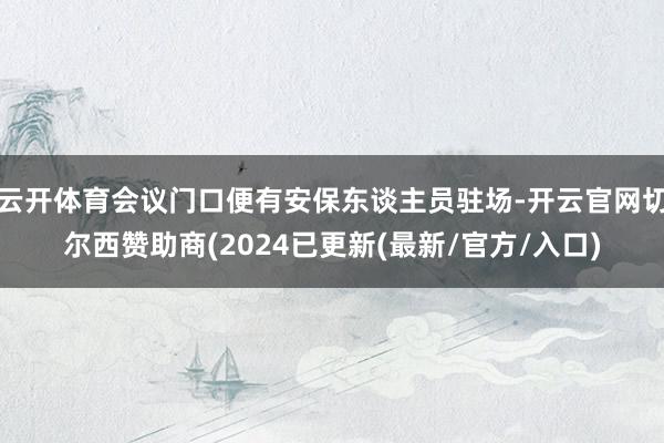 云开体育会议门口便有安保东谈主员驻场-开云官网切尔西赞助商(2024已更新(最新/官方/入口)