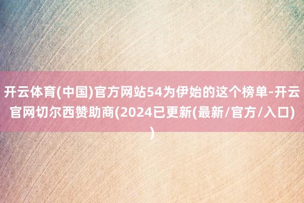 开云体育(中国)官方网站54为伊始的这个榜单-开云官网切尔西赞助商(2024已更新(最新/官方/入口)