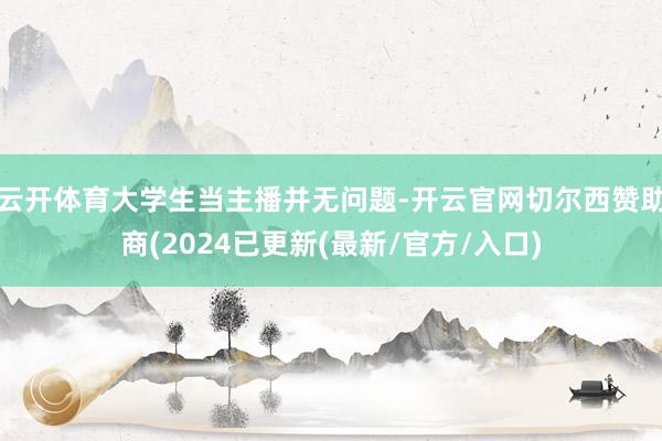 云开体育大学生当主播并无问题-开云官网切尔西赞助商(2024已更新(最新/官方/入口)