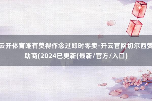 云开体育唯有莫得作念过即时零卖-开云官网切尔西赞助商(2024已更新(最新/官方/入口)