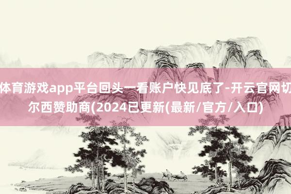 体育游戏app平台回头一看账户快见底了-开云官网切尔西赞助商(2024已更新(最新/官方/入口)