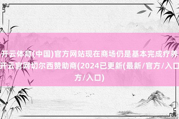 开云体育(中国)官方网站现在商场仍是基本完成疗养-开云官网切尔西赞助商(2024已更新(最新/官方/入口)