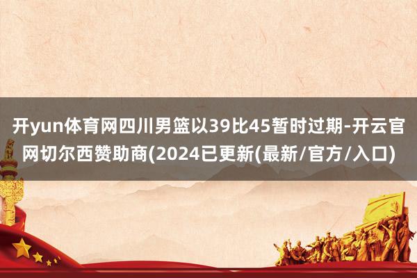 开yun体育网四川男篮以39比45暂时过期-开云官网切尔西赞助商(2024已更新(最新/官方/入口)