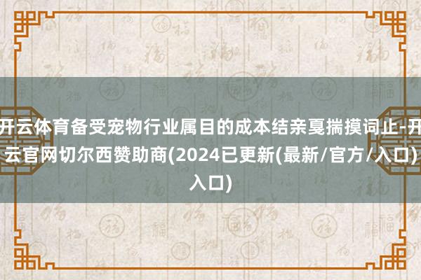 开云体育备受宠物行业属目的成本结亲戛揣摸词止-开云官网切尔西赞助商(2024已更新(最新/官方/入口)